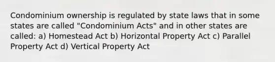 Condominium ownership is regulated by state laws that in some states are called "Condominium Acts" and in other states are called: a) Homestead Act b) Horizontal Property Act c) Parallel Property Act d) Vertical Property Act