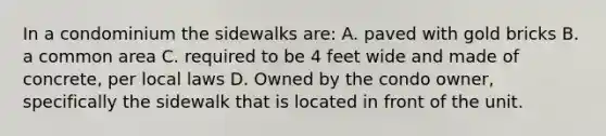 In a condominium the sidewalks are: A. paved with gold bricks B. a common area C. required to be 4 feet wide and made of concrete, per local laws D. Owned by the condo owner, specifically the sidewalk that is located in front of the unit.