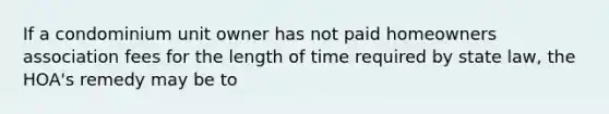 If a condominium unit owner has not paid homeowners association fees for the length of time required by state law, the HOA's remedy may be to