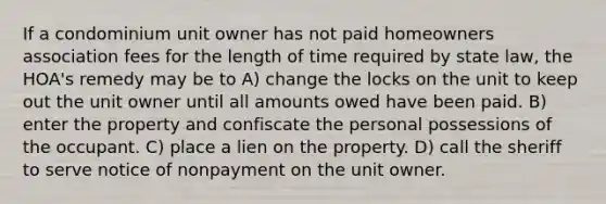 If a condominium unit owner has not paid homeowners association fees for the length of time required by state law, the HOA's remedy may be to A) change the locks on the unit to keep out the unit owner until all amounts owed have been paid. B) enter the property and confiscate the personal possessions of the occupant. C) place a lien on the property. D) call the sheriff to serve notice of nonpayment on the unit owner.