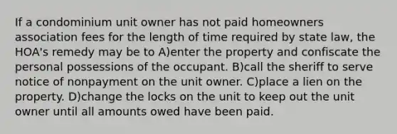 If a condominium unit owner has not paid homeowners association fees for the length of time required by state law, the HOA's remedy may be to A)enter the property and confiscate the personal possessions of the occupant. B)call the sheriff to serve notice of nonpayment on the unit owner. C)place a lien on the property. D)change the locks on the unit to keep out the unit owner until all amounts owed have been paid.