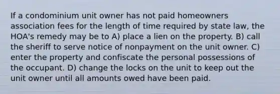 If a condominium unit owner has not paid homeowners association fees for the length of time required by state law, the HOA's remedy may be to A) place a lien on the property. B) call the sheriff to serve notice of nonpayment on the unit owner. C) enter the property and confiscate the personal possessions of the occupant. D) change the locks on the unit to keep out the unit owner until all amounts owed have been paid.