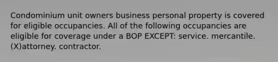 Condominium unit owners business personal property is covered for eligible occupancies. All of the following occupancies are eligible for coverage under a BOP EXCEPT: service. mercantile. (X)attorney. contractor.