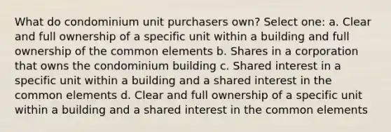 What do condominium unit purchasers own? Select one: a. Clear and full ownership of a specific unit within a building and full ownership of the common elements b. Shares in a corporation that owns the condominium building c. Shared interest in a specific unit within a building and a shared interest in the common elements d. Clear and full ownership of a specific unit within a building and a shared interest in the common elements