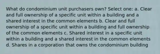 What do condominium unit purchasers own? Select one: a. Clear and full ownership of a specific unit within a building and a shared interest in the common elements b. Clear and full ownership of a specific unit within a building and full ownership of the common elements c. Shared interest in a specific unit within a building and a shared interest in the common elements d. Shares in a corporation that owns the condominium building