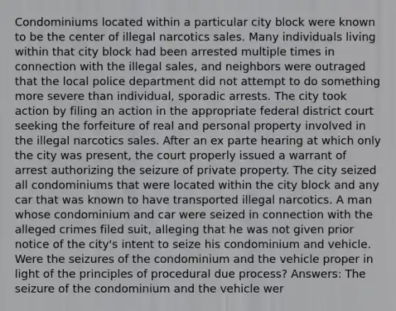 Condominiums located within a particular city block were known to be the center of illegal narcotics sales. Many individuals living within that city block had been arrested multiple times in connection with the illegal sales, and neighbors were outraged that the local police department did not attempt to do something more severe than individual, sporadic arrests. The city took action by filing an action in the appropriate federal district court seeking the forfeiture of real and personal property involved in the illegal narcotics sales. After an ex parte hearing at which only the city was present, the court properly issued a warrant of arrest authorizing the seizure of private property. The city seized all condominiums that were located within the city block and any car that was known to have transported illegal narcotics. A man whose condominium and car were seized in connection with the alleged crimes filed suit, alleging that he was not given prior notice of the city's intent to seize his condominium and vehicle. Were the seizures of the condominium and the vehicle proper in light of the principles of procedural due process? Answers: The seizure of the condominium and the vehicle wer