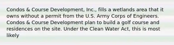 Condos & Course Development, Inc., fills a wetlands area that it owns without a permit from the U.S. Army Corps of Engineers. Condos & Course Development plan to build a golf course and residences on the site. Under the Clean Water Act, this is most likely