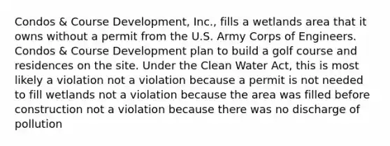 Condos & Course Development, Inc., fills a wetlands area that it owns without a permit from the U.S. Army Corps of Engineers. Condos & Course Development plan to build a golf course and residences on the site. Under the Clean Water Act, this is most likely a violation not a violation because a permit is not needed to fill wetlands not a violation because the area was filled before construction not a violation because there was no discharge of pollution