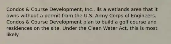 Condos & Course Development, Inc., lls a wetlands area that it owns without a permit from the U.S. Army Corps of Engineers. Condos & Course Development plan to build a golf course and residences on the site. Under the Clean Water Act, this is most likely.