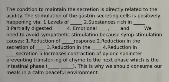 The condtion to maintain the secretion is directly related to the acidity. The stimulation of the gastrin secreting cells is positively happening via: 1.Levels of _____ 2.Substances rich in _____ 3.Partially digested _____ 4. Emotional ____, ____and _____ We need to avoid sympathetic stimulation because symp stimulation causes: 1.Reduction of _____response 2.Reduction in the secretion of ____ 3.Reduction in the ____ 4.Reduction in ____secretion 5.Increases contraction of pyloric sphincter preventing transferring of chyme to the next phase which is the intestinal phase (_____ _____). This is why we should consume our meals in a calm peaceful environment.