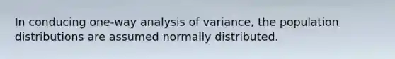 In conducing one-way analysis of variance, the population distributions are assumed normally distributed.