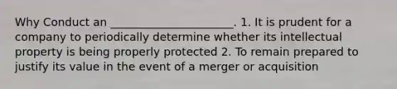 Why Conduct an ______________________. 1. It is prudent for a company to periodically determine whether its intellectual property is being properly protected 2. To remain prepared to justify its value in the event of a merger or acquisition