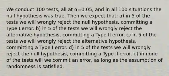 We conduct 100 tests, all at α=0.05, and in all 100 situations the null hypothesis was true. Then we expect that: a) in 5 of the tests we will wrongly reject the null hypothesis, committing a Type I error. b) in 5 of the tests we will wrongly reject the alternative hypothesis, committing a Type II error. c) in 5 of the tests we will wrongly reject the alternative hypothesis, committing a Type I error. d) in 5 of the tests we will wrongly reject the null hypothesis, committing a Type II error. e) in none of the tests will we commit an error, as long as the assumption of randomness is satisfied.