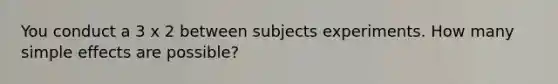 You conduct a 3 x 2 between subjects experiments. How many simple effects are possible?