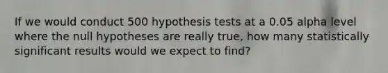 If we would conduct 500 hypothesis tests at a 0.05 alpha level where the null hypotheses are really true, how many statistically significant results would we expect to find?