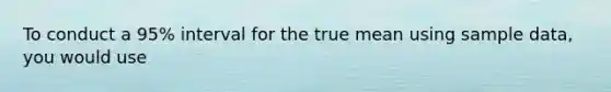 To conduct a 95% interval for the true mean using sample data, you would use