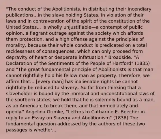 "The conduct of the Abolitionists, in distributing their incendiary publications...in the slave holding States, in violation of their laws and in contravention of the spirit of the constitution of the United States... is wholly unjustifiable—a contempt of public opinion, a flagrant outrage against the society which affords them protection, and a high offense against the principles of morality, because their whole conduct is predicated on a total recklessness of consequences, which can only proceed from depravity of heart or desperate infatuation." Broadside: "A Declaration of the Sentiments of the People of Hartford" (1835) and "The great fundamental principle of Abolitionists is that man cannot rightfully hold his fellow man as property. Therefore, we affirm that... [every man] has inalienable rights he cannot rightfully be reduced to slavery...So far from thinking that a slaveholder is bound by the immoral and un<a href='https://www.questionai.com/knowledge/kY7gQ3Der1-constitutional-law' class='anchor-knowledge'>constitutional law</a>s of the southern states, we hold that he is solemnly bound as a man, as an American, to break them, and that immediately and openly." Angelina Grimke, "Letters to Catharine E. Beecher in reply to an Essay on Slavery and Abolitionism" (1838) The fundamental question addressed by the authors of these two passages is whether...