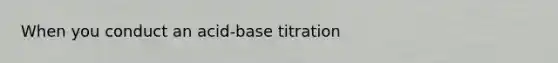 When you conduct an acid-base titration