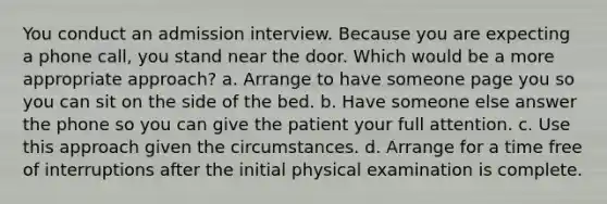 You conduct an admission interview. Because you are expecting a phone call, you stand near the door. Which would be a more appropriate approach? a. Arrange to have someone page you so you can sit on the side of the bed. b. Have someone else answer the phone so you can give the patient your full attention. c. Use this approach given the circumstances. d. Arrange for a time free of interruptions after the initial physical examination is complete.