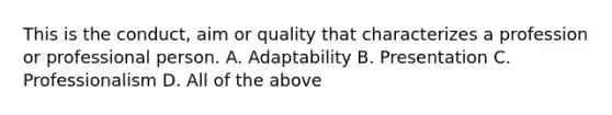 This is the conduct, aim or quality that characterizes a profession or professional person. A. Adaptability B. Presentation C. Professionalism D. All of the above