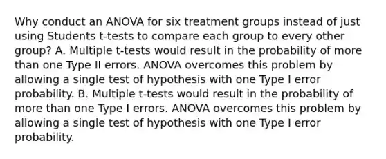 Why conduct an ANOVA for six treatment groups instead of just using Students t-tests to compare each group to every other group? A. Multiple t-tests would result in the probability of more than one Type II errors. ANOVA overcomes this problem by allowing a single test of hypothesis with one Type I error probability. B. Multiple t-tests would result in the probability of more than one Type I errors. ANOVA overcomes this problem by allowing a single test of hypothesis with one Type I error probability.