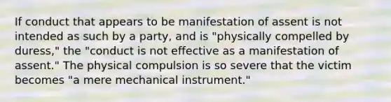 If conduct that appears to be manifestation of assent is not intended as such by a party, and is "physically compelled by duress," the "conduct is not effective as a manifestation of assent." The physical compulsion is so severe that the victim becomes "a mere mechanical instrument."