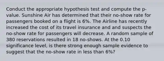 Conduct the appropriate hypothesis test and compute the p-value. Sunshine Air has determined that their no-show rate for passengers booked on a flight is 6%. The Airline has recently increased the cost of its travel insurance and and suspects the no-show rate for passengers will decrease. A random sample of 380 reservations resulted in 18 no-shows. At the 0.10 significance level, is there strong enough sample evidence to suggest that the no-show rate in less than 6%?