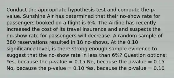 Conduct the appropriate hypothesis test and compute the p-value. Sunshine Air has determined that their no-show rate for passengers booked on a flight is 6%. The Airline has recently increased the cost of its travel insurance and and suspects the no-show rate for passengers will decrease. A random sample of 380 reservations resulted in 18 no-shows. At the 0.10 significance level, is there strong enough sample evidence to suggest that the no-show rate in less than 6%? Question options: Yes, because the p-value = 0.15 No, because the p-value = 0.15 No, because the p-value = 0.10 Yes, because the p-value = 0.10