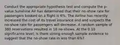 Conduct the appropriate hypothesis test and compute the p-value.Sunshine Air has determined that their no-show rate for passengers booked on a flight is 6%. The Airline has recently increased the cost of its travel insurance and and suspects the no-show rate for passengers will decrease. A random sample of 380 reservations resulted in 18 no-shows. At the 0.10 significance level, is there strong enough sample evidence to suggest that the no-show rate in less than 6%?