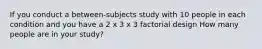 If you conduct a between-subjects study with 10 people in each condition and you have a 2 x 3 x 3 factorial design How many people are in your study?