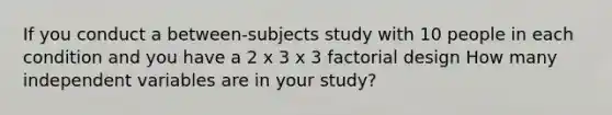 If you conduct a between-subjects study with 10 people in each condition and you have a 2 x 3 x 3 factorial design How many independent variables are in your study?