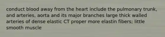 conduct blood away from the heart include the pulmonary trunk, and arteries, aorta and its major branches large thick walled arteries of dense elastic CT proper more elastin fibers; little smooth muscle