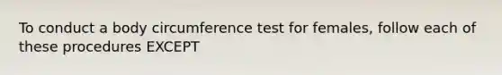 To conduct a body circumference test for females, follow each of these procedures EXCEPT