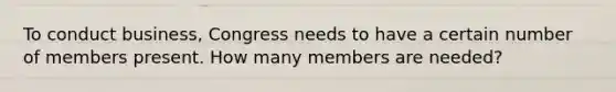 To conduct business, Congress needs to have a certain number of members present. How many members are needed?