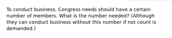 To conduct business, Congress needs should have a certain number of members. What is the number needed? (Although they can conduct business without this number if not count is demanded.)