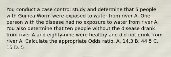 You conduct a case control study and determine that 5 people with Guinea Worm were exposed to water from river A. One person with the disease had no exposure to water from river A. You also determine that ten people without the disease drank from river A and eighty-nine were healthy and did not drink from river A. Calculate the appropriate Odds ratio. A. 14.3 B. 44.5 C. 15 D. 5