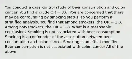 You conduct a case-control study of beer consumption and colon cancer. You find a crude OR = 3.6. You are concerned that there may be confounding by smoking status, so you perform a stratified analysis. You find that among smokers, the OR = 1.8. Among non-smokers, the OR = 1.8. What is a reasonable conclusion? Smoking is not associated with beer consumption Smoking is a confounder of the association between beer consumption and colon cancer Smoking is an effect modifier Beer consumption is not associated with colon cancer All of the above