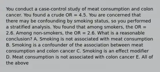 You conduct a case-control study of meat consumption and colon cancer. You found a crude OR = 4.5. You are concerned that there may be confounding by smoking status, so you performed a stratified analysis. You found that among smokers, the OR = 2.6. Among non-smokers, the OR = 2.6. What is a reasonable conclusion? A. Smoking is not associated with meat consumption B. Smoking is a confounder of the association between meat consumption and colon cancer C. Smoking is an effect modifier D. Meat consumption is not associated with colon cancer E. All of the above