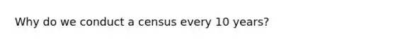 Why do we conduct a census every 10 years?