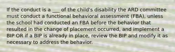 If the conduct is a ___ of the child's disability the ARD committee must conduct a functional behavioral assessment (FBA), unless the school had conducted an FBA before the behavior that resulted in the change of placement occurred, and implement a BIP OR if a BIP is already in place, review the BIP and modify it as necessary to address the behavior.