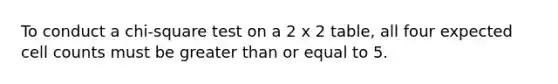 To conduct a chi-square test on a 2 x 2 table, all four expected cell counts must be <a href='https://www.questionai.com/knowledge/kNDE5ipeE2-greater-than-or-equal-to' class='anchor-knowledge'>greater than or equal to</a> 5.