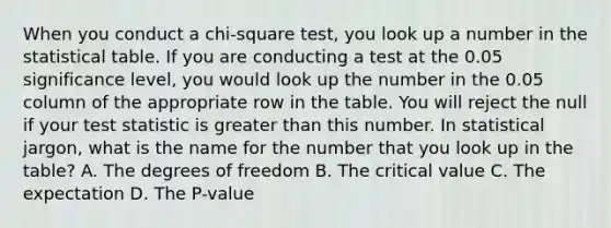 When you conduct a chi-square test, you look up a number in the statistical table. If you are conducting a test at the 0.05 significance level, you would look up the number in the 0.05 column of the appropriate row in the table. You will reject the null if your test statistic is <a href='https://www.questionai.com/knowledge/ktgHnBD4o3-greater-than' class='anchor-knowledge'>greater than</a> this number. In statistical jargon, what is the name for the number that you look up in the table? A. The degrees of freedom B. The critical value C. The expectation D. The P-value