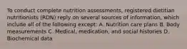 To conduct complete nutrition assessments, registered dietitian nutritionists (RDN) reply on several sources of information, which include all of the following except: A. Nutrition care plans B. Body measurements C. Medical, medication, and social histories D. Biochemical data