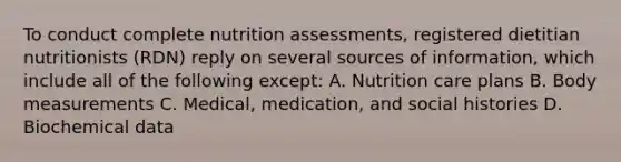 To conduct complete nutrition assessments, registered dietitian nutritionists (RDN) reply on several sources of information, which include all of the following except: A. Nutrition care plans B. Body measurements C. Medical, medication, and social histories D. Biochemical data