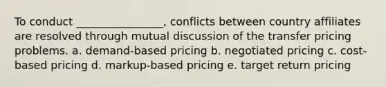 To conduct ________________, conflicts between country affiliates are resolved through mutual discussion of the transfer pricing problems. a. demand-based pricing b. negotiated pricing c. cost-based pricing d. markup-based pricing e. target return pricing