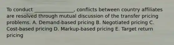 To conduct ________________, conflicts between country affiliates are resolved through mutual discussion of the transfer pricing problems. A. Demand-based pricing B. Negotiated pricing C. Cost-based pricing D. Markup-based pricing E. Target return pricing