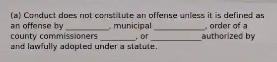 (a) Conduct does not constitute an offense unless it is defined as an offense by ___________, municipal _____________, order of a county commissioners _________, or _____________authorized by and lawfully adopted under a statute.