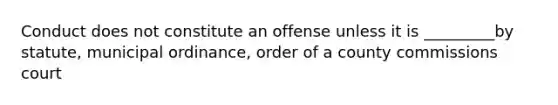 Conduct does not constitute an offense unless it is _________by statute, municipal ordinance, order of a county commissions court