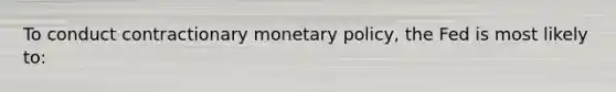 To conduct contractionary monetary policy, the Fed is most likely to: