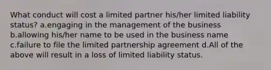 What conduct will cost a limited partner his/her limited liability status? a.engaging in the management of the business b.allowing his/her name to be used in the business name c.failure to file the limited partnership agreement d.All of the above will result in a loss of limited liability status.